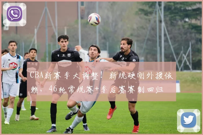 CBA新赛季大调整！新规硬刚外援依赖，46轮常规赛+季后赛赛制回归