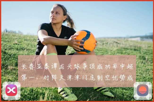 长春亚泰谭龙头球争顶成功率中超第一，对阵天津津门虎制空优势成胜负手